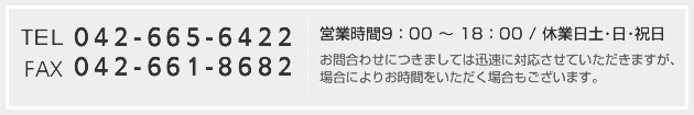TEL:042-665-6422 FAX:042-661-8682 営業時間9：00 ～ 18：00 / 休業日土･日･祝日お問合わせにつきましては迅速に対応させていただきますが、場合によりお時間をいただく場合もございます。
